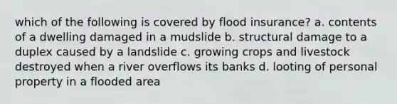 which of the following is covered by flood insurance? a. contents of a dwelling damaged in a mudslide b. structural damage to a duplex caused by a landslide c. growing crops and livestock destroyed when a river overflows its banks d. looting of personal property in a flooded area