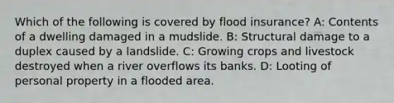 Which of the following is covered by flood insurance? A: Contents of a dwelling damaged in a mudslide. B: Structural damage to a duplex caused by a landslide. C: Growing crops and livestock destroyed when a river overflows its banks. D: Looting of personal property in a flooded area.