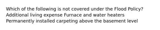 Which of the following is not covered under the Flood Policy? Additional living expense Furnace and water heaters Permanently installed carpeting above the basement level