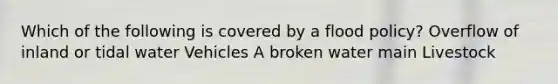 Which of the following is covered by a flood policy? Overflow of inland or tidal water Vehicles A broken water main Livestock