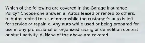 Which of the following are covered in the Garage Insurance Policy? Choose one answer. a. Autos leased or rented to others. b. Autos rented to a customer while the customer's auto is left for service or repair. c. Any auto while used or being prepared for use in any professional or organized racing or demolition contest or stunt activity. d. None of the above are covered