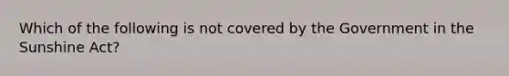 Which of the following is not covered by the Government in the Sunshine Act?