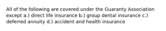 All of the following are covered under the Guaranty Association except a.) direct life insurance b.) group dental insurance c.) deferred annuity d.) accident and health insurance