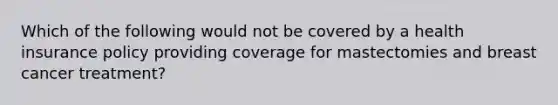 Which of the following would not be covered by a health insurance policy providing coverage for mastectomies and breast cancer treatment?