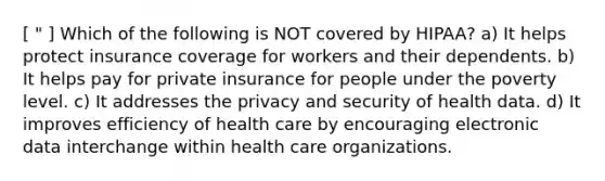 [ " ] Which of the following is NOT covered by HIPAA? a) It helps protect insurance coverage for workers and their dependents. b) It helps pay for private insurance for people under the poverty level. c) It addresses the privacy and security of health data. d) It improves efficiency of health care by encouraging electronic data interchange within health care organizations.