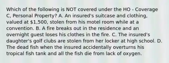 Which of the following is NOT covered under the HO - Coverage C, Personal Property? A. An insured's suitcase and clothing, valued at 1,500, stolen from his motel room while at a convention. B. A fire breaks out in the residence and an overnight guest loses his clothes in the fire. C. The insured's daughter's golf clubs are stolen from her locker at high school. D. The dead fish when the insured accidentally overturns his tropical fish tank and all the fish die from lack of oxygen.