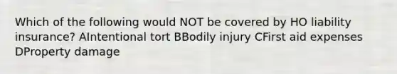 Which of the following would NOT be covered by HO liability insurance? AIntentional tort BBodily injury CFirst aid expenses DProperty damage