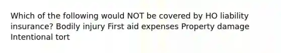 Which of the following would NOT be covered by HO liability insurance? Bodily injury First aid expenses Property damage Intentional tort