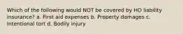 Which of the following would NOT be covered by HO liability insurance? a. First aid expenses b. Property damages c. Intentional tort d. Bodily injury