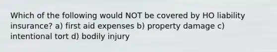 Which of the following would NOT be covered by HO liability insurance? a) first aid expenses b) property damage c) intentional tort d) bodily injury