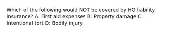 Which of the following would NOT be covered by HO liability insurance? A: First aid expenses B: Property damage C: Intentional tort D: Bodily injury