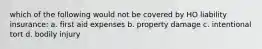 which of the following would not be covered by HO liability insurance: a. first aid expenses b. property damage c. intentional tort d. bodily injury