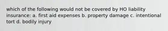 which of the following would not be covered by HO liability insurance: a. first aid expenses b. property damage c. intentional tort d. bodily injury