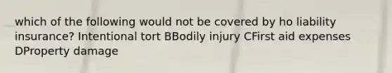 which of the following would not be covered by ho liability insurance? Intentional tort BBodily injury CFirst aid expenses DProperty damage