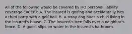 All of the following would be covered by HO personal liability coverage EXCEPT: A. The insured is golfing and accidentally hits a third party with a golf ball. B. A stray dog bites a child living in the insured's house. C. The insured's tree falls over a neighbor's fence. D. A guest slips on water in the insured's bathroom.