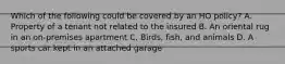 Which of the following could be covered by an HO policy? A. Property of a tenant not related to the insured B. An oriental rug in an on-premises apartment C. Birds, fish, and animals D. A sports car kept in an attached garage
