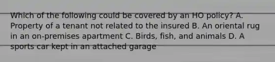 Which of the following could be covered by an HO policy? A. Property of a tenant not related to the insured B. An oriental rug in an on-premises apartment C. Birds, fish, and animals D. A sports car kept in an attached garage