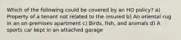 Which of the following could be covered by an HO policy? a) Property of a tenant not related to the insured b) An oriental rug in an on-premises apartment c) Birds, fish, and animals d) A sports car kept in an attached garage