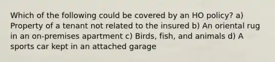 Which of the following could be covered by an HO policy? a) Property of a tenant not related to the insured b) An oriental rug in an on-premises apartment c) Birds, fish, and animals d) A sports car kept in an attached garage