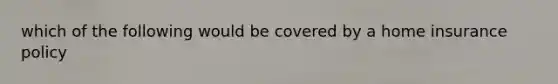 which of the following would be covered by a home insurance policy