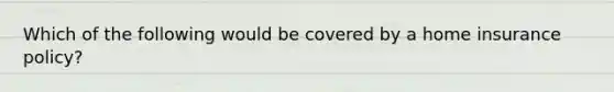 Which of the following would be covered by a home insurance policy?