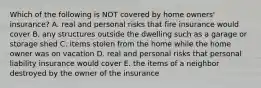 Which of the following is NOT covered by home​ owners' insurance? A. real and personal risks that fire insurance would cover B. any structures outside the dwelling such as a garage or storage shed C. items stolen from the home while the home owner was on vacation D. real and personal risks that personal liability insurance would cover E. the items of a neighbor destroyed by the owner of the insurance