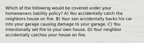 Which of the following would be covered under your homeowners liability policy? A) You accidentally catch the neighbors house on fire. B) Your son accidentally backs his car into your garage causing damage to your garage. C) You intentionally set fire to your own house. D) Your neighbor accidentally catches your house on fire.