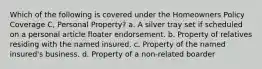 Which of the following is covered under the Homeowners Policy Coverage C, Personal Property? a. A silver tray set if scheduled on a personal article floater endorsement. b. Property of relatives residing with the named insured. c. Property of the named insured's business. d. Property of a non-related boarder