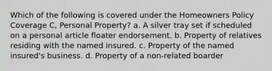 Which of the following is covered under the Homeowners Policy Coverage C, Personal Property? a. A silver tray set if scheduled on a personal article floater endorsement. b. Property of relatives residing with the named insured. c. Property of the named insured's business. d. Property of a non-related boarder