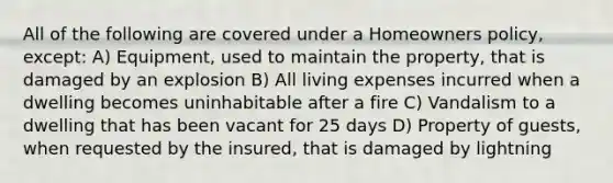 All of the following are covered under a Homeowners policy, except: A) Equipment, used to maintain the property, that is damaged by an explosion B) All living expenses incurred when a dwelling becomes uninhabitable after a fire C) Vandalism to a dwelling that has been vacant for 25 days D) Property of guests, when requested by the insured, that is damaged by lightning