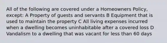 All of the following are covered under a Homeowners Policy, except: A Property of guests and servants B Equipment that is used to maintain the property C All living expenses incurred when a dwelling becomes uninhabitable after a covered loss D Vandalism to a dwelling that was vacant for less than 60 days