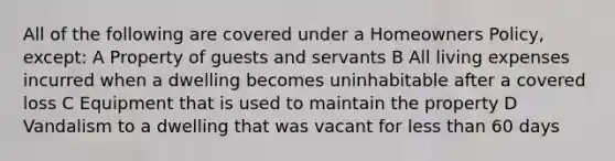 All of the following are covered under a Homeowners Policy, except: A Property of guests and servants B All living expenses incurred when a dwelling becomes uninhabitable after a covered loss C Equipment that is used to maintain the property D Vandalism to a dwelling that was vacant for less than 60 days