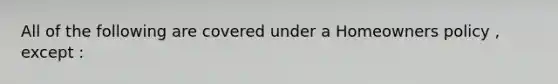 All of the following are covered under a Homeowners policy , except :