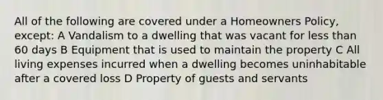 All of the following are covered under a Homeowners Policy, except: A Vandalism to a dwelling that was vacant for less than 60 days B Equipment that is used to maintain the property C All living expenses incurred when a dwelling becomes uninhabitable after a covered loss D Property of guests and servants