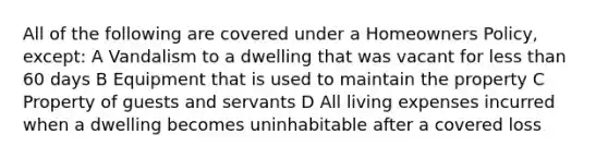 All of the following are covered under a Homeowners Policy, except: A Vandalism to a dwelling that was vacant for less than 60 days B Equipment that is used to maintain the property C Property of guests and servants D All living expenses incurred when a dwelling becomes uninhabitable after a covered loss