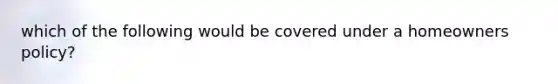 which of the following would be covered under a homeowners policy?