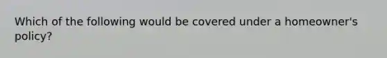 Which of the following would be covered under a homeowner's policy?