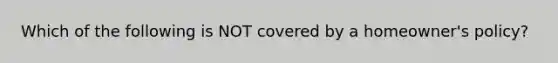 Which of the following is NOT covered by a homeowner's policy?