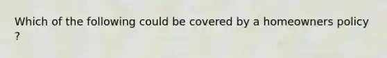 Which of the following could be covered by a homeowners policy ?