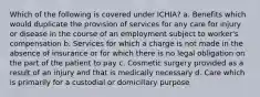 Which of the following is covered under ICHIA? a. Benefits which would duplicate the provision of services for any care for injury or disease in the course of an employment subject to worker's compensation b. Services for which a charge is not made in the absence of insurance or for which there is no legal obligation on the part of the patient to pay c. Cosmetic surgery provided as a result of an injury and that is medically necessary d. Care which is primarily for a custodial or domiciliary purpose