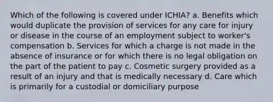 Which of the following is covered under ICHIA? a. Benefits which would duplicate the provision of services for any care for injury or disease in the course of an employment subject to worker's compensation b. Services for which a charge is not made in the absence of insurance or for which there is no legal obligation on the part of the patient to pay c. Cosmetic surgery provided as a result of an injury and that is medically necessary d. Care which is primarily for a custodial or domiciliary purpose