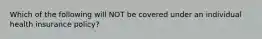 Which of the following will NOT be covered under an individual health insurance policy?