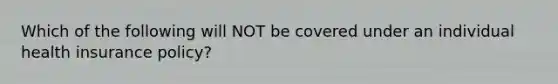 Which of the following will NOT be covered under an individual health insurance policy?