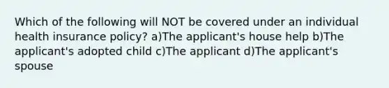 Which of the following will NOT be covered under an individual health insurance policy? a)The applicant's house help b)The applicant's adopted child c)The applicant d)The applicant's spouse