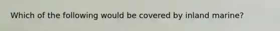 Which of the following would be covered by inland marine?