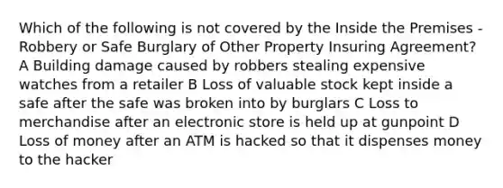 Which of the following is not covered by the Inside the Premises - Robbery or Safe Burglary of Other Property Insuring Agreement? A Building damage caused by robbers stealing expensive watches from a retailer B Loss of valuable stock kept inside a safe after the safe was broken into by burglars C Loss to merchandise after an electronic store is held up at gunpoint D Loss of money after an ATM is hacked so that it dispenses money to the hacker