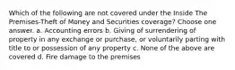 Which of the following are not covered under the Inside The Premises-Theft of Money and Securities coverage? Choose one answer. a. Accounting errors b. Giving of surrendering of property in any exchange or purchase, or voluntarily parting with title to or possession of any property c. None of the above are covered d. Fire damage to the premises