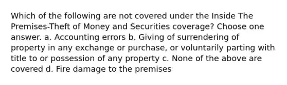 Which of the following are not covered under the Inside The Premises-Theft of Money and Securities coverage? Choose one answer. a. Accounting errors b. Giving of surrendering of property in any exchange or purchase, or voluntarily parting with title to or possession of any property c. None of the above are covered d. Fire damage to the premises