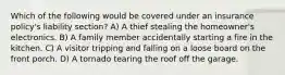 Which of the following would be covered under an insurance policy's liability section? A) A thief stealing the homeowner's electronics. B) A family member accidentally starting a fire in the kitchen. C) A visitor tripping and falling on a loose board on the front porch. D) A tornado tearing the roof off the garage.