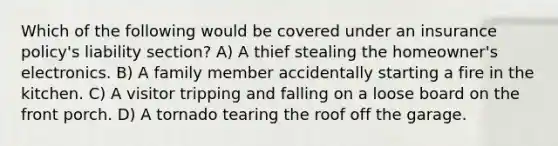 Which of the following would be covered under an insurance policy's liability section? A) A thief stealing the homeowner's electronics. B) A family member accidentally starting a fire in the kitchen. C) A visitor tripping and falling on a loose board on the front porch. D) A tornado tearing the roof off the garage.